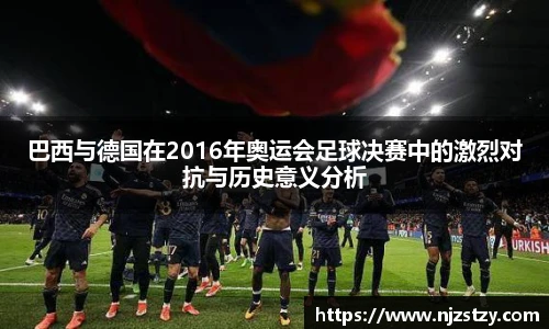 巴西与德国在2016年奥运会足球决赛中的激烈对抗与历史意义分析